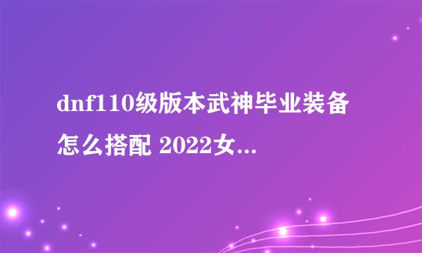 dnf110级版本武神毕业装备怎么搭配 2022女散打毕业装备搭配指南