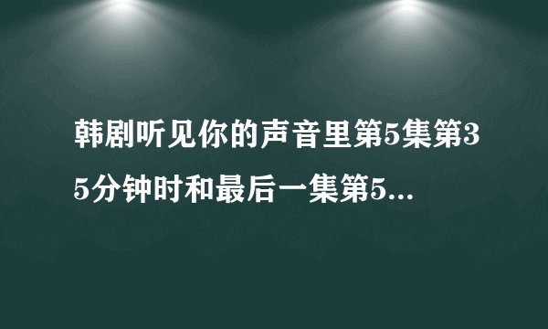 韩剧听见你的声音里第5集第35分钟时和最后一集第50分钟时的那首钢琴曲叫什么名字？求资源啊！！！！