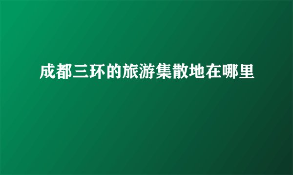 成都三环的旅游集散地在哪里