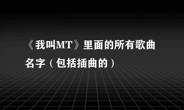 《我叫MT》里面的所有歌曲名字（包括插曲的）