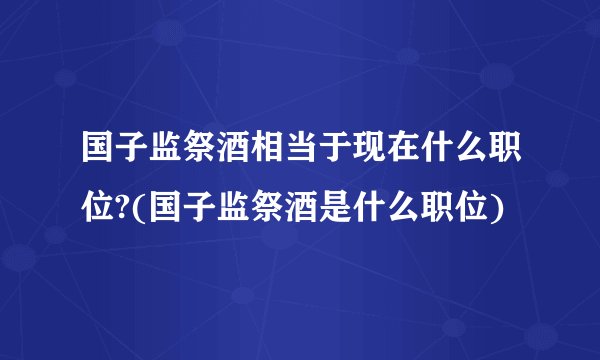 国子监祭酒相当于现在什么职位?(国子监祭酒是什么职位)