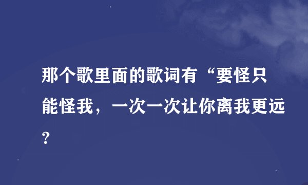 那个歌里面的歌词有“要怪只能怪我，一次一次让你离我更远？