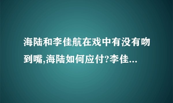 海陆和李佳航在戏中有没有吻到嘴,海陆如何应付?李佳航真的亲到海陆的嘴和脸吗？？
