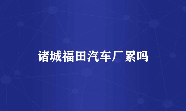 诸城福田汽车厂累吗