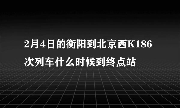 2月4日的衡阳到北京西K186次列车什么时候到终点站