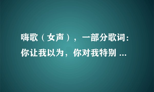 嗨歌（女声），一部分歌词：你让我以为，你对我特别 什么歌？