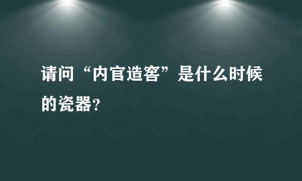 请问“内官造窖”是什么时候的瓷器？