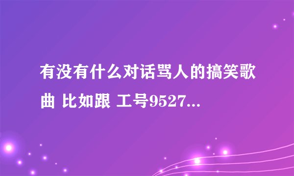 有没有什么对话骂人的搞笑歌曲 比如跟 工号9527 一样搞笑的.最好附送歌词给我啊