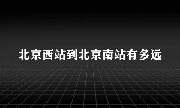 北京西站到北京南站有多远