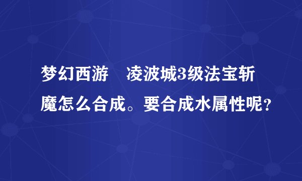 梦幻西游 凌波城3级法宝斩魔怎么合成。要合成水属性呢？