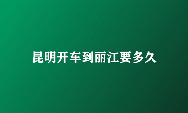 昆明开车到丽江要多久