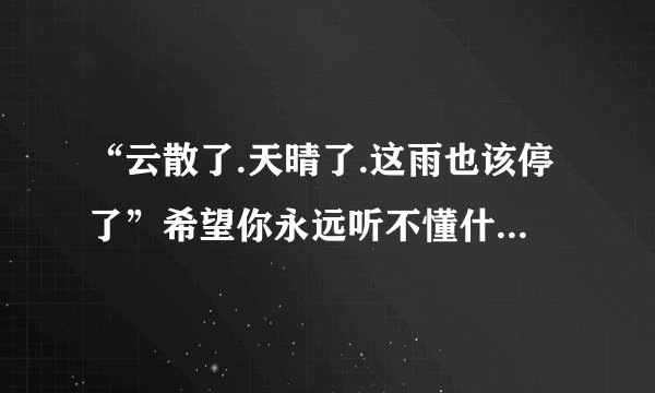 “云散了.天晴了.这雨也该停了”希望你永远听不懂什么意思？