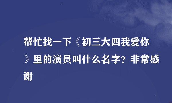 帮忙找一下《初三大四我爱你》里的演员叫什么名字？非常感谢