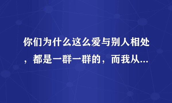 你们为什么这么爱与别人相处，都是一群一群的，而我从来都是自己一个人