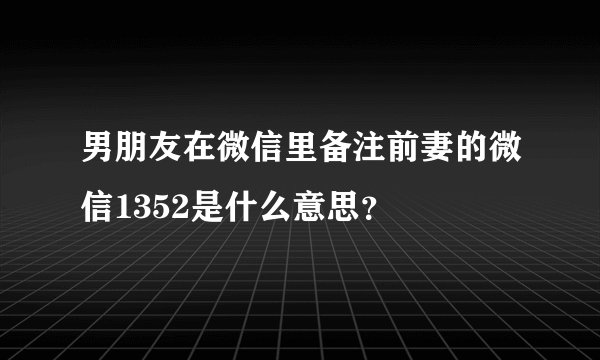 男朋友在微信里备注前妻的微信1352是什么意思？