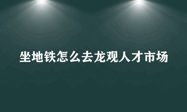 坐地铁怎么去龙观人才市场