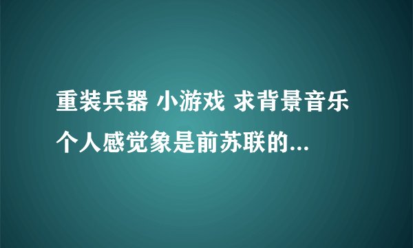 重装兵器 小游戏 求背景音乐 个人感觉象是前苏联的啥军乐 很熟悉 很耳熟