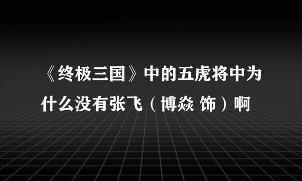 《终极三国》中的五虎将中为什么没有张飞（博焱 饰）啊
