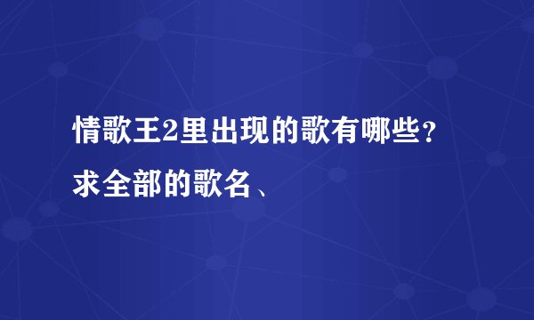 情歌王2里出现的歌有哪些？ 求全部的歌名、