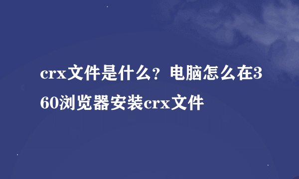 crx文件是什么？电脑怎么在360浏览器安装crx文件
