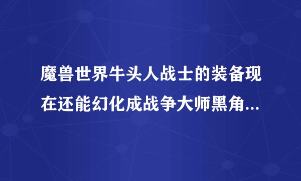 魔兽世界牛头人战士的装备现在还能幻化成战争大师黑角吗?还有哪些新的幻化方案,大家给提提建议,最好有