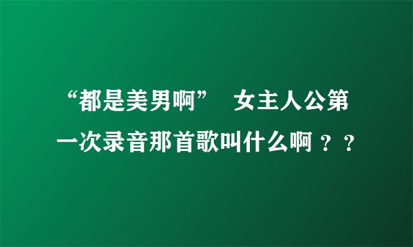“都是美男啊”  女主人公第一次录音那首歌叫什么啊 ？？