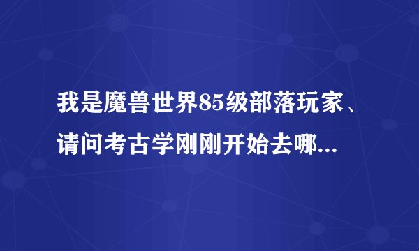 我是魔兽世界85级部落玩家、请问考古学刚刚开始去哪里练？最好有地图。