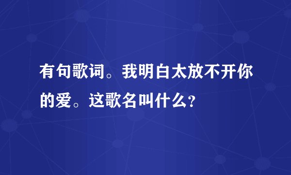 有句歌词。我明白太放不开你的爱。这歌名叫什么？
