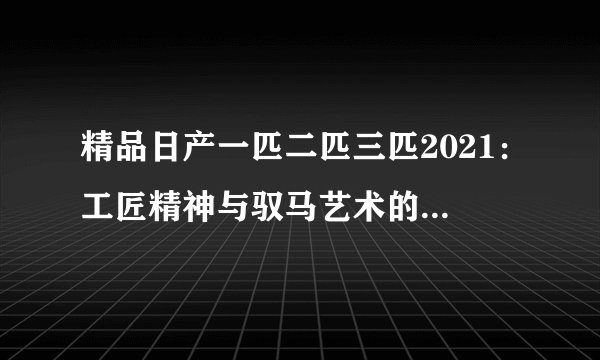 精品日产一匹二匹三匹2021：工匠精神与驭马艺术的完美融合