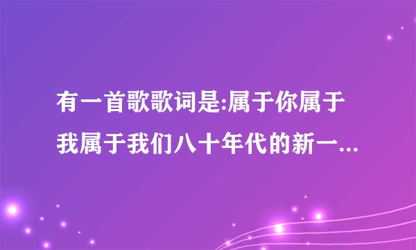 有一首歌歌词是:属于你属于我属于我们八十年代的新一辈。请问是什么歌？