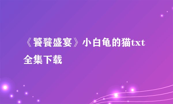 《饕餮盛宴》小白龟的猫txt全集下载