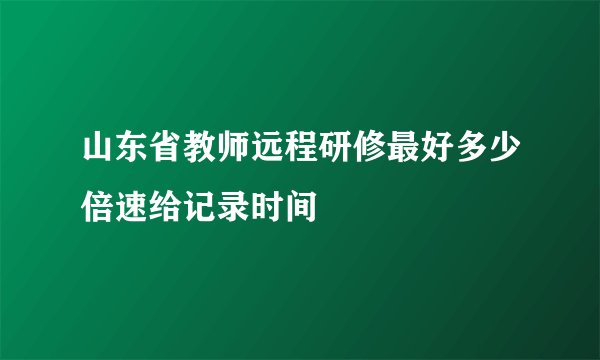 山东省教师远程研修最好多少倍速给记录时间