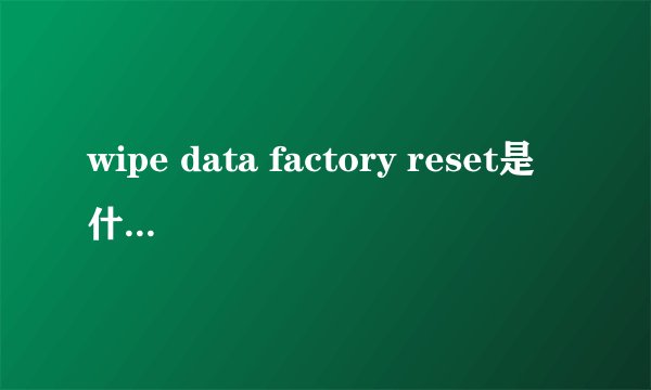 wipe data factory reset是什么意思 刷机新手必看