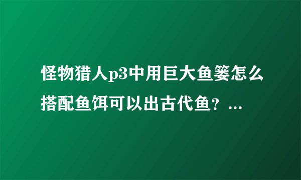 怪物猎人p3中用巨大鱼篓怎么搭配鱼饵可以出古代鱼？做长枪急需！！！