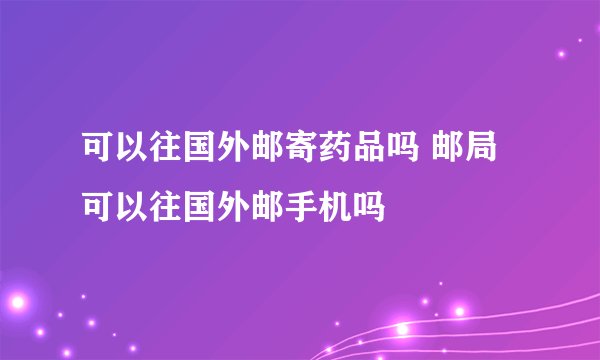 可以往国外邮寄药品吗 邮局可以往国外邮手机吗