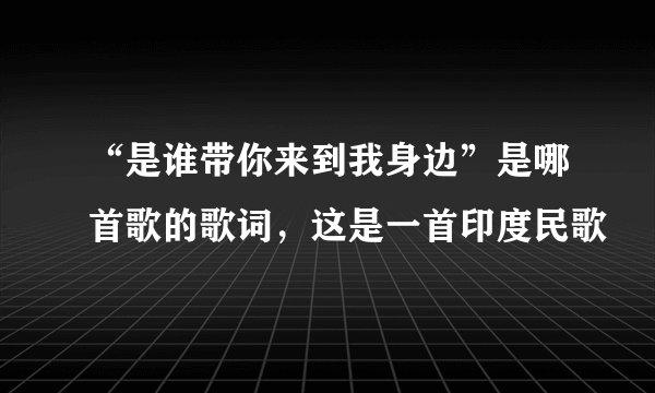 “是谁带你来到我身边”是哪首歌的歌词，这是一首印度民歌