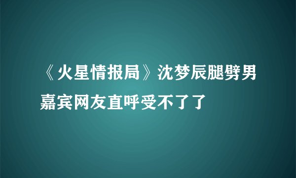 《火星情报局》沈梦辰腿劈男嘉宾网友直呼受不了了