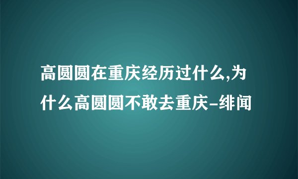 高圆圆在重庆经历过什么,为什么高圆圆不敢去重庆-绯闻