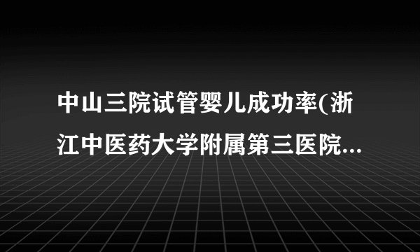 中山三院试管婴儿成功率(浙江中医药大学附属第三医院试管成功率)