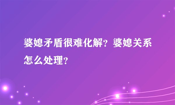 婆媳矛盾很难化解？婆媳关系怎么处理？