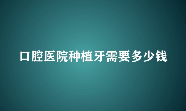 口腔医院种植牙需要多少钱