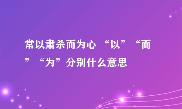 常以肃杀而为心 “以”“而”“为”分别什么意思