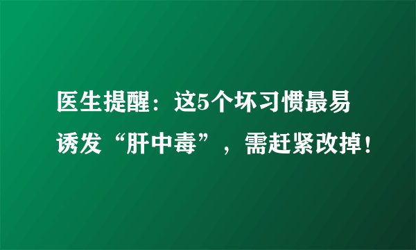 医生提醒：这5个坏习惯最易诱发“肝中毒”，需赶紧改掉！