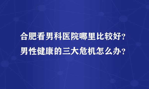 合肥看男科医院哪里比较好?男性健康的三大危机怎么办?