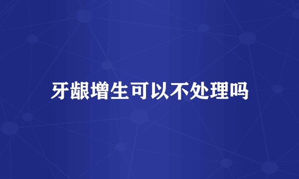 牙龈增生可以不处理吗