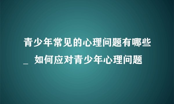 青少年常见的心理问题有哪些_  如何应对青少年心理问题