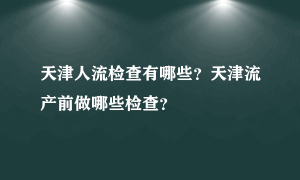 天津人流检查有哪些？天津流产前做哪些检查？