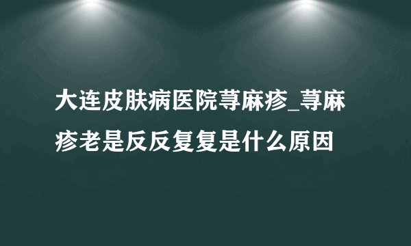 大连皮肤病医院荨麻疹_荨麻疹老是反反复复是什么原因