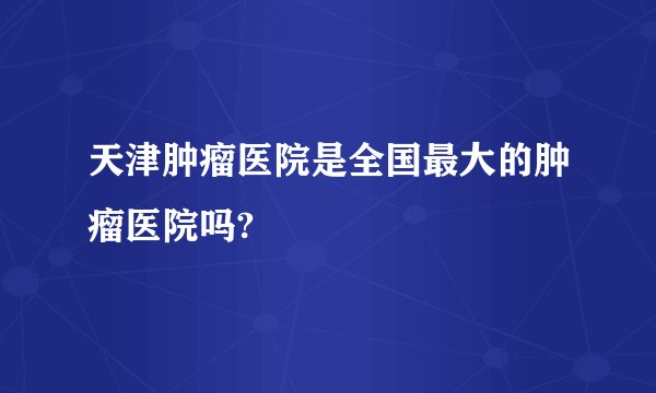 天津肿瘤医院是全国最大的肿瘤医院吗?