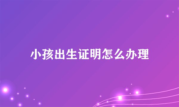 小孩出生证明怎么办理